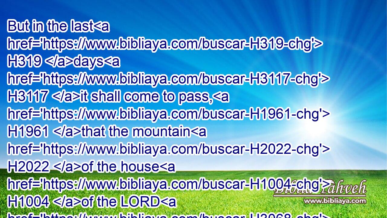 But in the last H319 days H3117 it shall come to pass, H1961 that the mountain H2022 of the house H1004 of the LORD H3068 shall be H1961 established H3559 in the top H7218 of the mountains, H2022 and it H1931 shall be exalted H5375 above the hills; H4480  H1389 and people H5971 shall flow H5102 unto H5921 it.