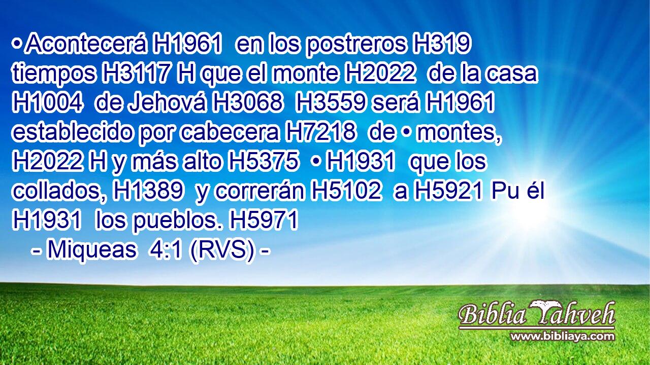 • Acontecerá H1961  en los postreros H319  tiempos H3117 H que el monte H2022  de la casa H1004  de Jehová H3068  H3559 será H1961  establecido por cabecera H7218  de • montes, H2022 H y más alto H5375  • H1931  que los collados, H1389  y correrán H5102  a H5921 Pu él H1931  los pueblos. H5971  
