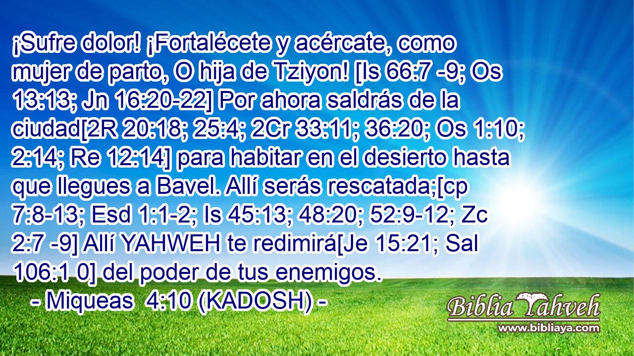  ¡Sufre dolor! ¡Fortalécete y acércate, como mujer de parto, O hija de Tziyon! [Is 66:7 -9; Os 13:13; Jn 16:20-22] Por ahora saldrás de la ciudad[2R 20:18; 25:4; 2Cr 33:11; 36:20; Os 1:10; 2:14; Re 12:14] para habitar en el desierto hasta que llegues a Bavel. Allí serás rescatada;[cp 7:8-13; Esd 1:1-2; Is 45:13; 48:20; 52:9-12; Zc 2:7 -9] Allí YAHWEH te redimirá[Je 15:21; Sal 106:1 0] del poder de tus enemigos. 