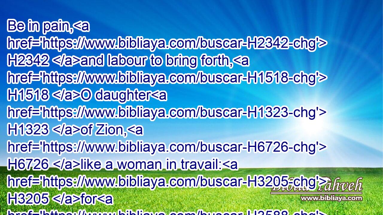 Be in pain, H2342 and labour to bring forth, H1518 O daughter H1323 of Zion, H6726 like a woman in travail: H3205 for H3588 now H6258 shalt thou go forth H3318 out of the city, H4480  H7151 and thou shalt dwell H7931 in the field, H7704 and thou shalt go H935 even to H5704 Babylon; H894 there H8033 shalt thou be delivered; H5337 there H8033 the LORD H3068 shall redeem H1350 thee from the hand H4480  H3709 of thine enemies.H341