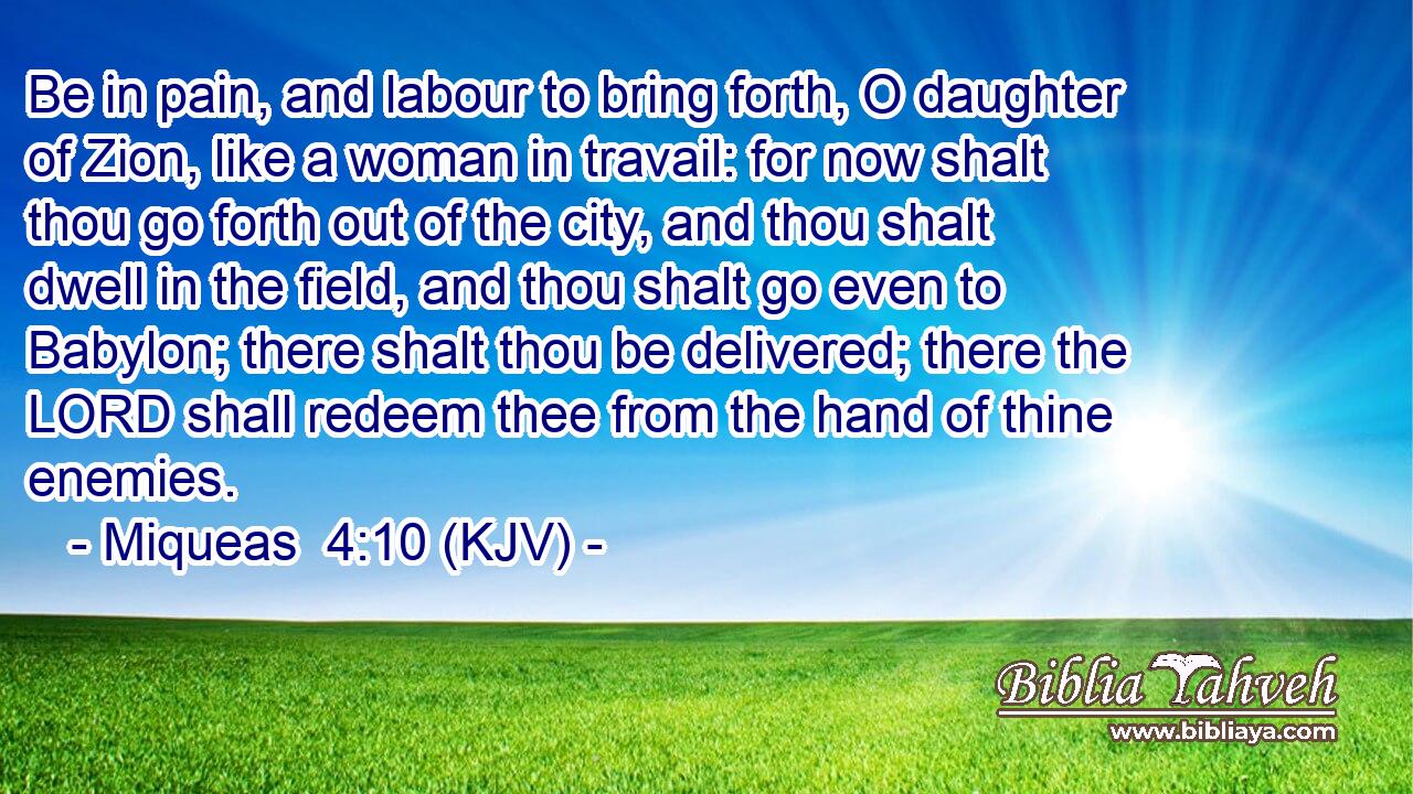 Be in pain, and labour to bring forth, O daughter of Zion, like a woman in travail: for now shalt thou go forth out of the city, and thou shalt dwell in the field, and thou shalt go even to Babylon; there shalt thou be delivered; there the LORD shall redeem thee from the hand of thine enemies.