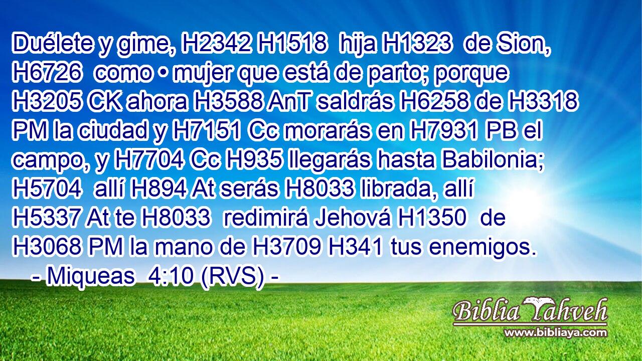 Duélete y gime, H2342 H1518  hija H1323  de Sion, H6726  como • mujer que está de parto; porque H3205 CK ahora H3588 AnT saldrás H6258 de H3318 PM la ciudad y H7151 Cc morarás en H7931 PB el campo, y H7704 Cc H935 llegarás hasta Babilonia; H5704  allí H894 At serás H8033 librada, allí H5337 At te H8033  redimirá Jehová H1350  de H3068 PM la mano de H3709 H341 tus enemigos. 