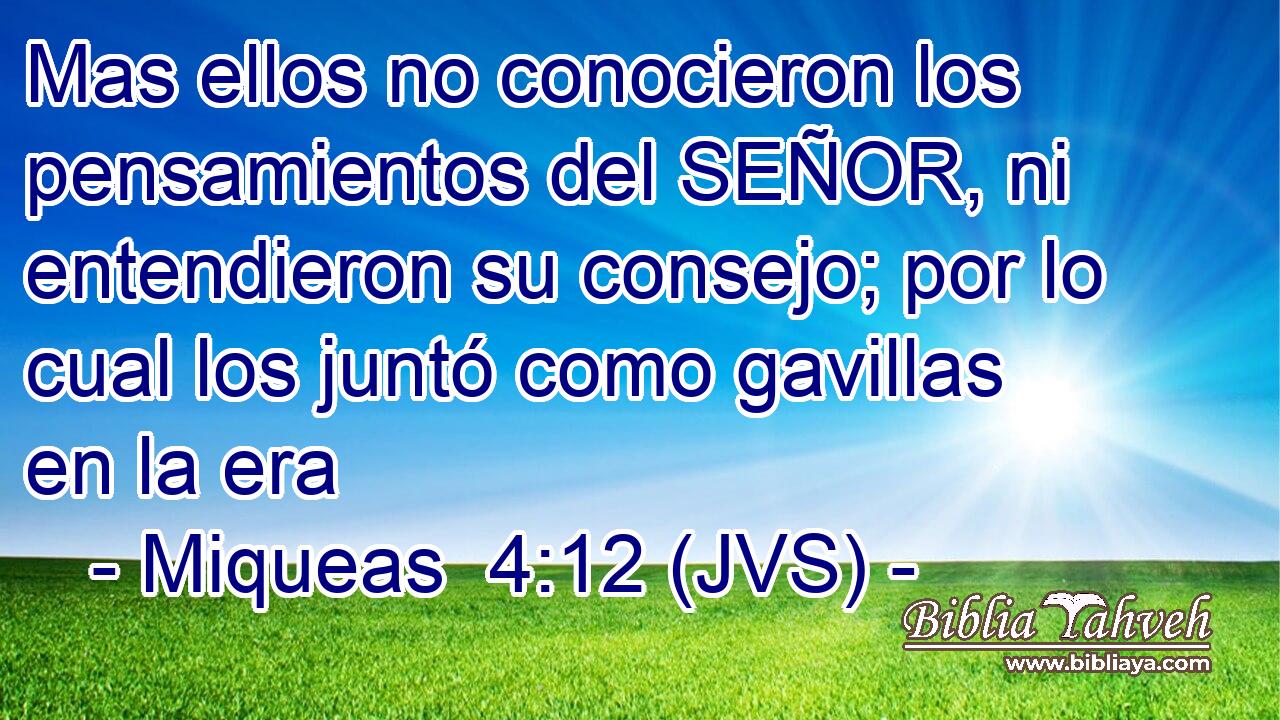 Mas ellos no conocieron los pensamientos del SEÑOR, ni entendieron su consejo; por lo cual los juntó como gavillas en la era