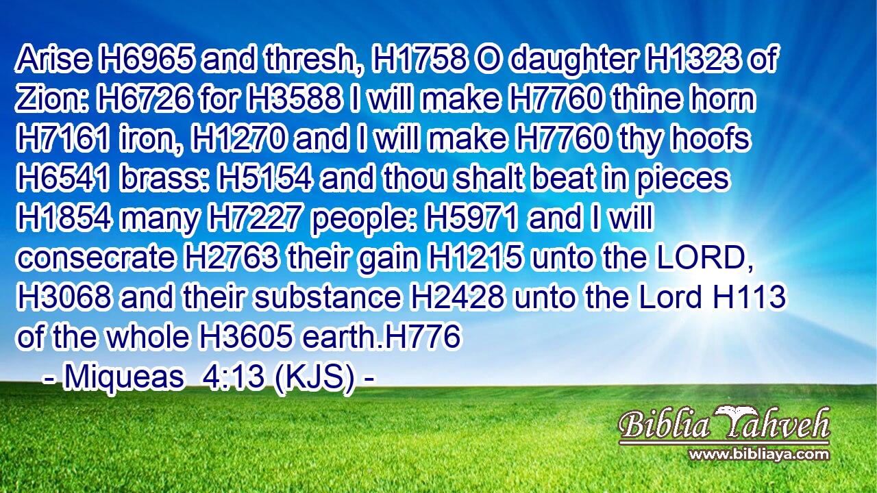 Arise H6965 and thresh, H1758 O daughter H1323 of Zion: H6726 for H3588 I will make H7760 thine horn H7161 iron, H1270 and I will make H7760 thy hoofs H6541 brass: H5154 and thou shalt beat in pieces H1854 many H7227 people: H5971 and I will consecrate H2763 their gain H1215 unto the LORD, H3068 and their substance H2428 unto the Lord H113 of the whole H3605 earth.H776