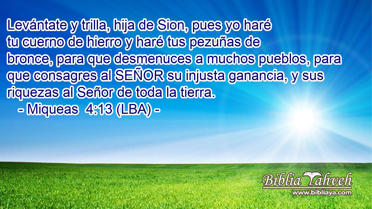 Levántate y trilla, hija de Sion, pues yo haré tu cuerno de hierro y haré tus pezuñas de bronce, para que desmenuces a muchos pueblos, para que consagres al SEÑOR su injusta ganancia, y sus riquezas al Señor de toda la tierra.