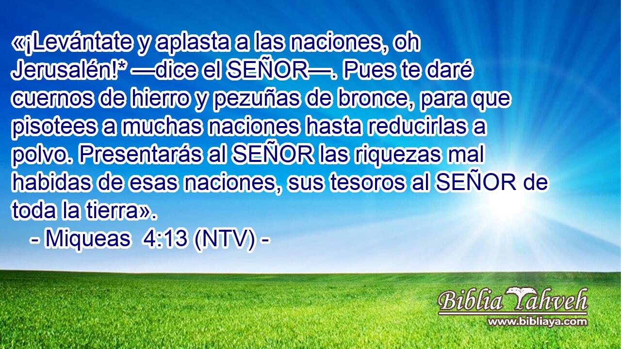 «¡Levántate y aplasta a las naciones, oh Jerusalén!* —dice el SEÑOR—. Pues te daré cuernos de hierro y pezuñas de bronce, para que pisotees a muchas naciones hasta reducirlas a polvo. Presentarás al SEÑOR las riquezas mal habidas de esas naciones, sus tesoros al SEÑOR de toda la tierra».