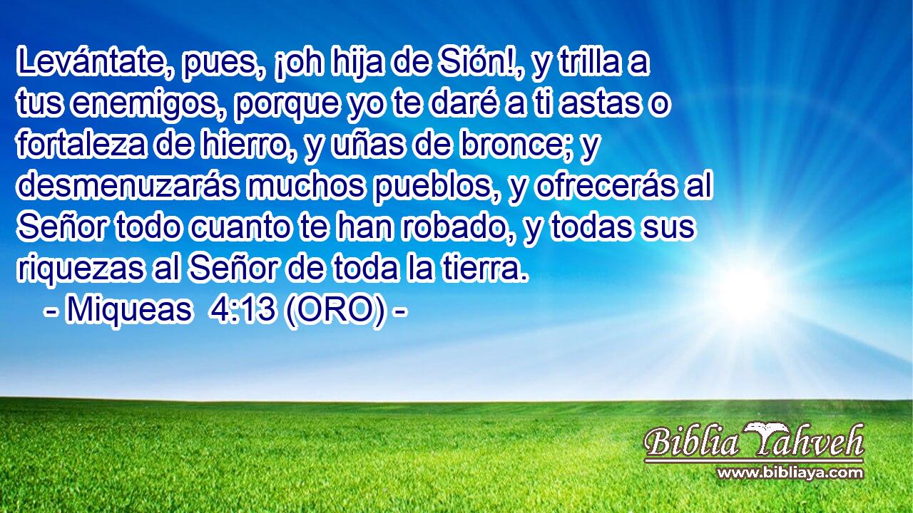  Levántate, pues, ¡oh hija de Sión!, y trilla a tus enemigos, porque yo te daré a ti astas o fortaleza de hierro, y uñas de bronce; y desmenuzarás muchos pueblos, y ofrecerás al Señor todo cuanto te han robado, y todas sus riquezas al Señor de toda la tierra. 