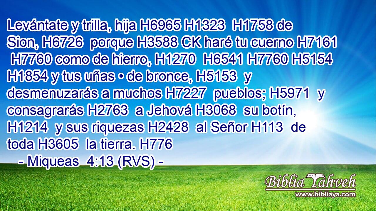 Levántate y trilla, hija H6965 H1323  H1758 de Sion, H6726  porque H3588 CK haré tu cuerno H7161  H7760 como de hierro, H1270  H6541 H7760 H5154 H1854 y tus uñas • de bronce, H5153  y desmenuzarás a muchos H7227  pueblos; H5971  y consagrarás H2763  a Jehová H3068  su botín, H1214  y sus riquezas H2428  al Señor H113  de toda H3605  la tierra. H776  