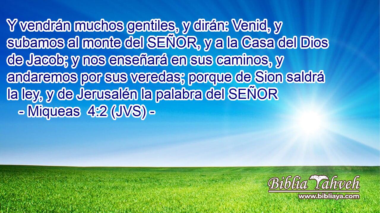 Y vendrán muchos gentiles, y dirán: Venid, y subamos al monte del SEÑOR, y a la Casa del Dios de Jacob; y nos enseñará en sus caminos, y andaremos por sus veredas; porque de Sion saldrá la ley, y de Jerusalén la palabra del SEÑOR