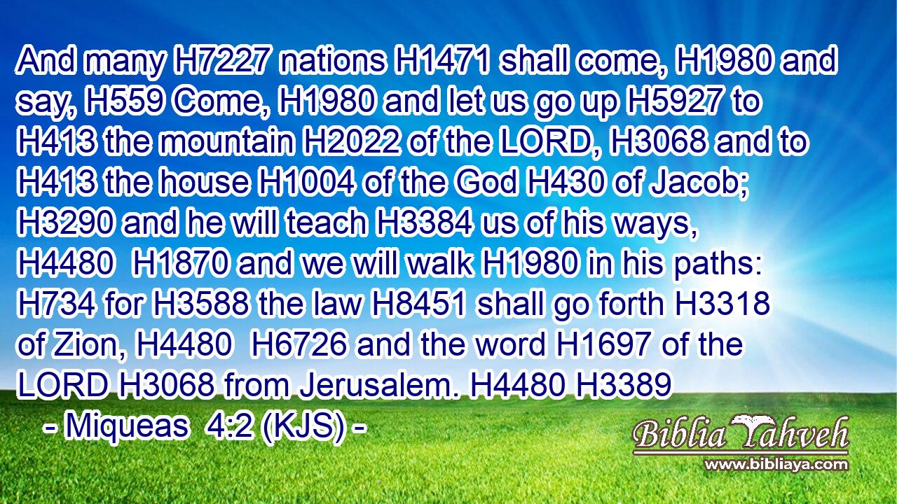And many H7227 nations H1471 shall come, H1980 and say, H559 Come, H1980 and let us go up H5927 to H413 the mountain H2022 of the LORD, H3068 and to H413 the house H1004 of the God H430 of Jacob; H3290 and he will teach H3384 us of his ways, H4480  H1870 and we will walk H1980 in his paths: H734 for H3588 the law H8451 shall go forth H3318 of Zion, H4480  H6726 and the word H1697 of the LORD H3068 from Jerusalem. H4480 H3389