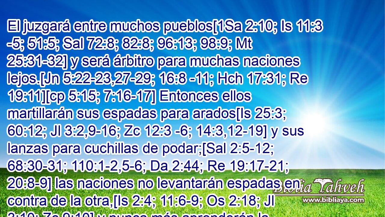  El juzgará entre muchos pueblos[1Sa 2:10; Is 11:3 -5; 51:5; Sal 72:8; 82:8; 96:13; 98:9; Mt 25:31-32] y será árbitro para muchas naciones lejos.[Jn 5:22-23,27-29; 16:8 -11; Hch 17:31; Re 19:11][cp 5:15; 7:16-17] Entonces ellos martillarán sus espadas para arados[Is 25:3; 60:12; Jl 3:2,9-16; Zc 12:3 -6; 14:3,12-19] y sus lanzas para cuchillas de podar;[Sal 2:5-12; 68:30-31; 110:1-2,5-6; Da 2:44; Re 19:17-21; 20:8-9] las naciones no levantarán espadas en contra de la otra,[Is 2:4; 11:6-9; Os 2:18; Jl 3:10; Zc 9:10] y nunca más aprenderán la guerra.[Sal 46:9][Is 9:7; 60:17-18; 65:25; Sal 72:7] 