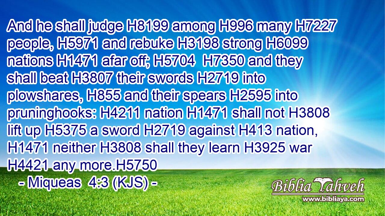 And he shall judge H8199 among H996 many H7227 people, H5971 and rebuke H3198 strong H6099 nations H1471 afar off; H5704  H7350 and they shall beat H3807 their swords H2719 into plowshares, H855 and their spears H2595 into pruninghooks: H4211 nation H1471 shall not H3808 lift up H5375 a sword H2719 against H413 nation, H1471 neither H3808 shall they learn H3925 war H4421 any more.H5750