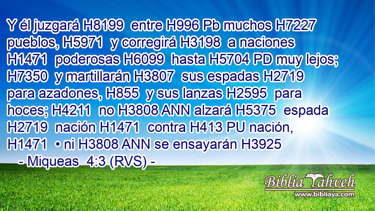 Y él juzgará H8199  entre H996 Pb muchos H7227  pueblos, H5971  y corregirá H3198  a naciones H1471  poderosas H6099  hasta H5704 PD muy lejos; H7350  y martillarán H3807  sus espadas H2719  para azadones, H855  y sus lanzas H2595  para hoces; H4211  no H3808 ANN alzará H5375  espada H2719  nación H1471  contra H413 PU nación, H1471  • ni H3808 ANN se ensayarán H3925