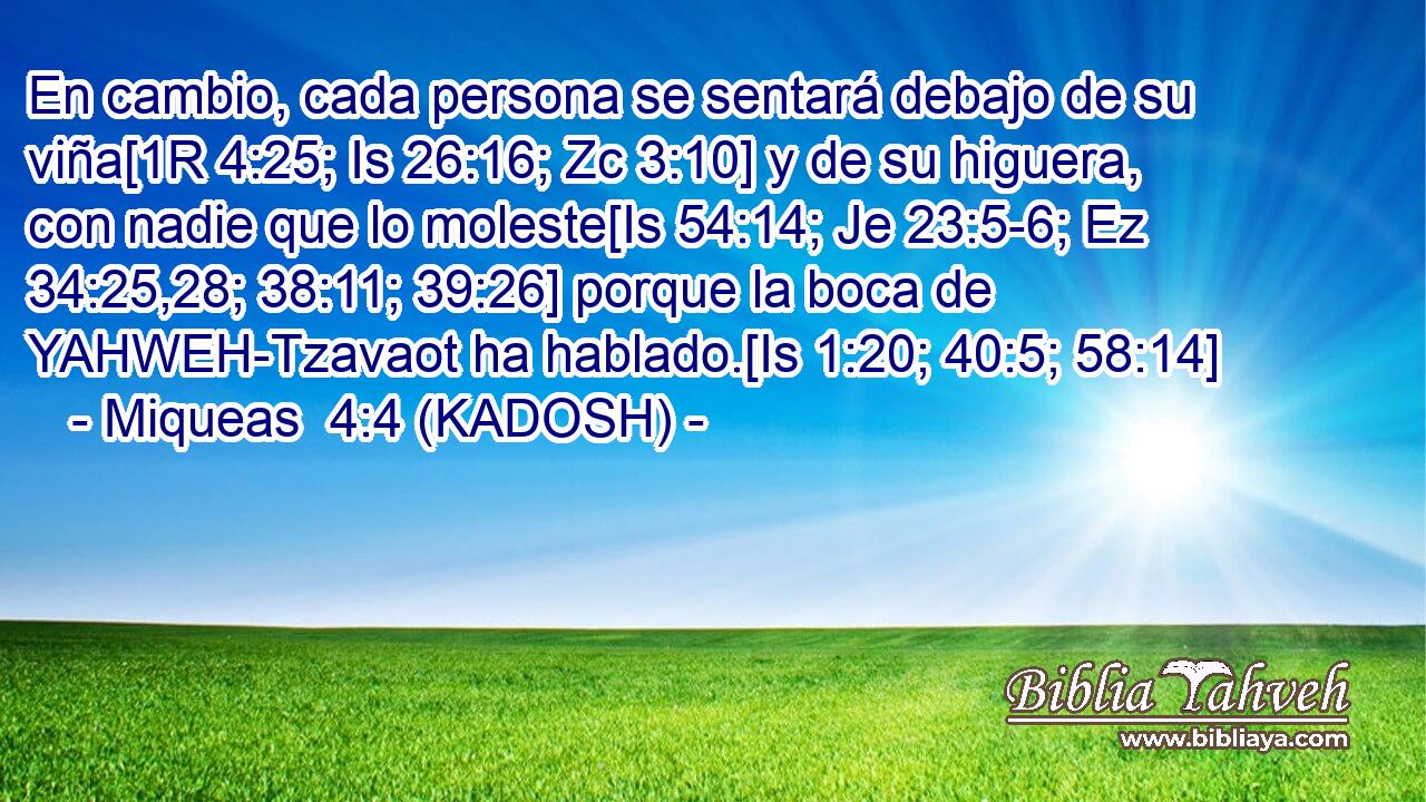  En cambio, cada persona se sentará debajo de su viña[1R 4:25; Is 26:16; Zc 3:10] y de su higuera, con nadie que lo moleste[Is 54:14; Je 23:5-6; Ez 34:25,28; 38:11; 39:26] porque la boca de YAHWEH-Tzavaot ha hablado.[Is 1:20; 40:5; 58:14] 
