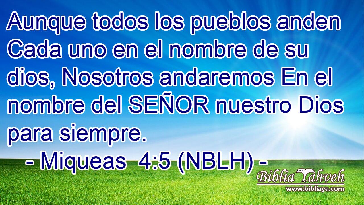  Aunque todos los pueblos anden Cada uno en el nombre de su dios, Nosotros andaremos En el nombre del SEÑOR nuestro Dios para siempre. 