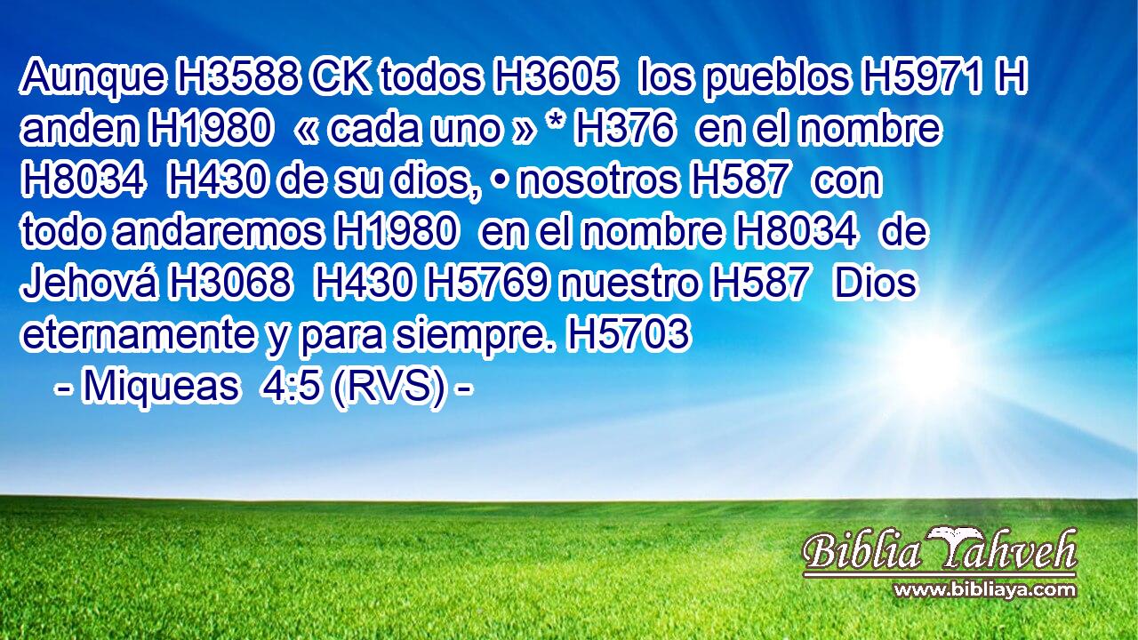 Aunque H3588 CK todos H3605  los pueblos H5971 H anden H1980  « cada uno » * H376  en el nombre H8034  H430 de su dios, • nosotros H587  con todo andaremos H1980  en el nombre H8034  de Jehová H3068  H430 H5769 nuestro H587  Dios eternamente y para siempre. H5703  