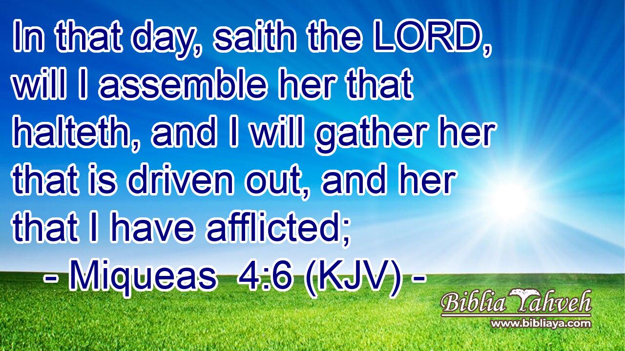 In that day, saith the LORD, will I assemble her that halteth, and I will gather her that is driven out, and her that I have afflicted;