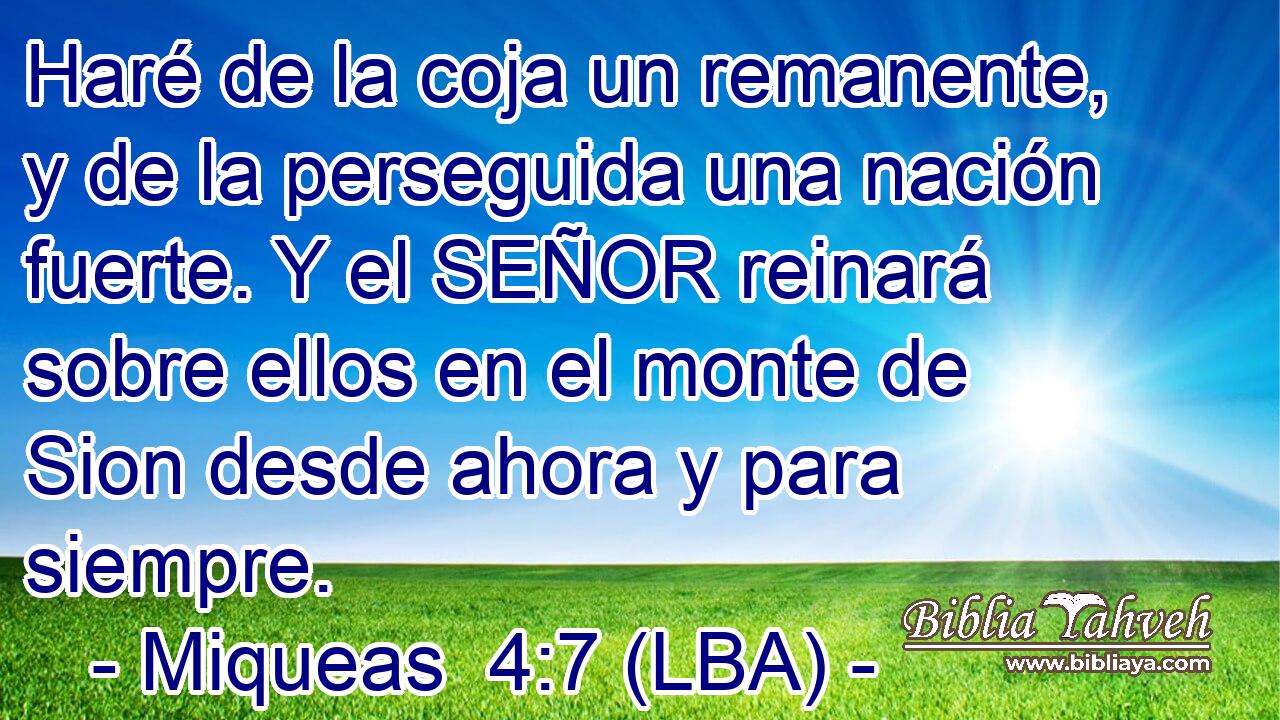 Haré de la coja un remanente, y de la perseguida una nación fuerte. Y el SEÑOR reinará sobre ellos en el monte de Sion desde ahora y para siempre.