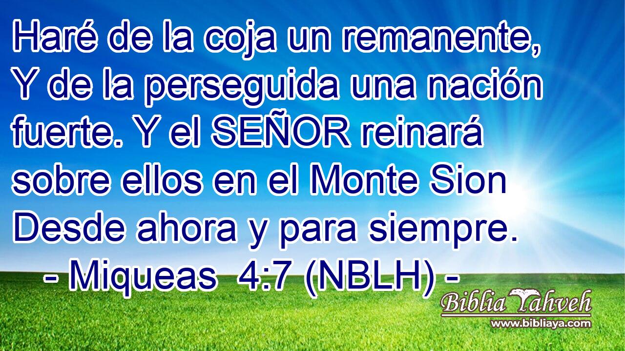  Haré de la coja un remanente, Y de la perseguida una nación fuerte. Y el SEÑOR reinará sobre ellos en el Monte Sion Desde ahora y para siempre. 