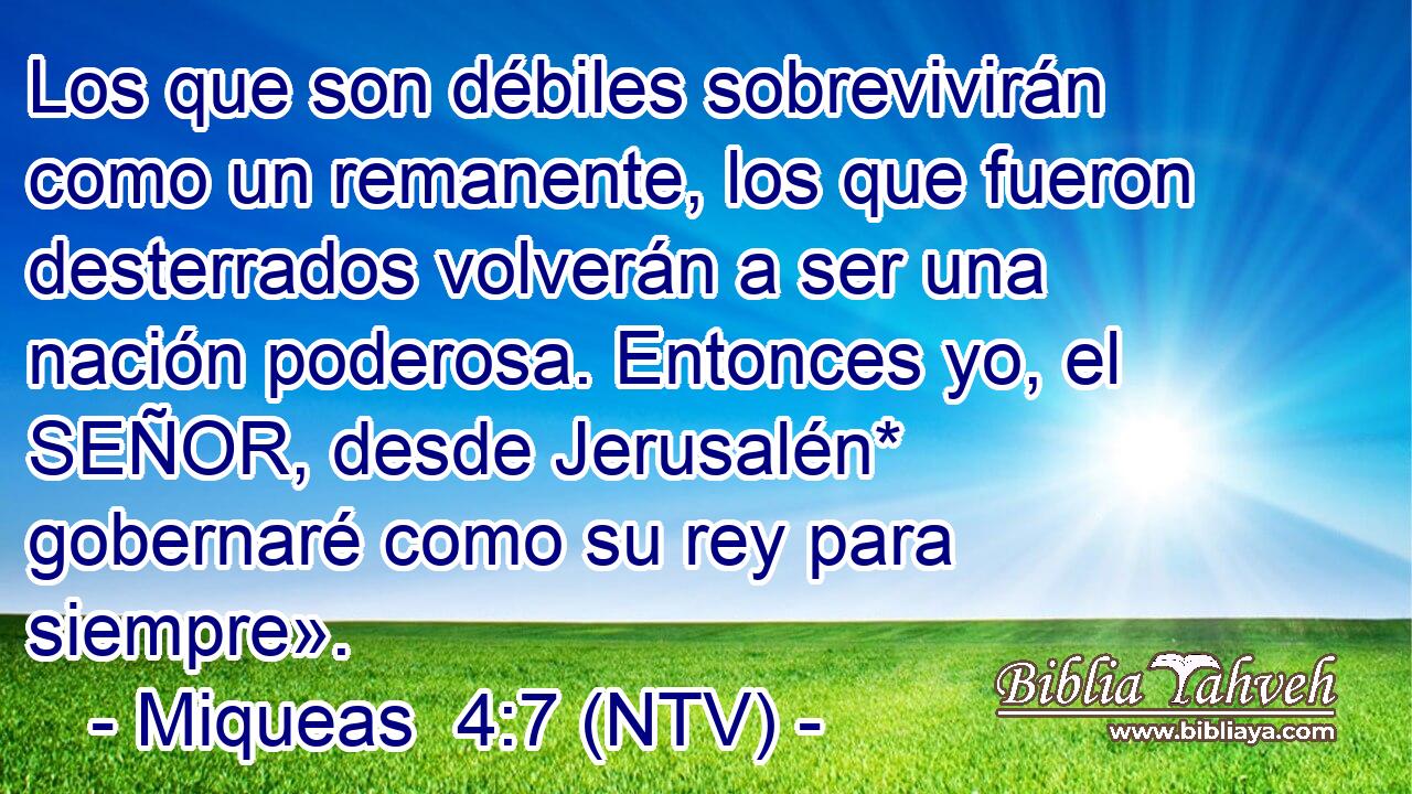 Los que son débiles sobrevivirán como un remanente, los que fueron desterrados volverán a ser una nación poderosa. Entonces yo, el SEÑOR, desde Jerusalén* gobernaré como su rey para siempre».