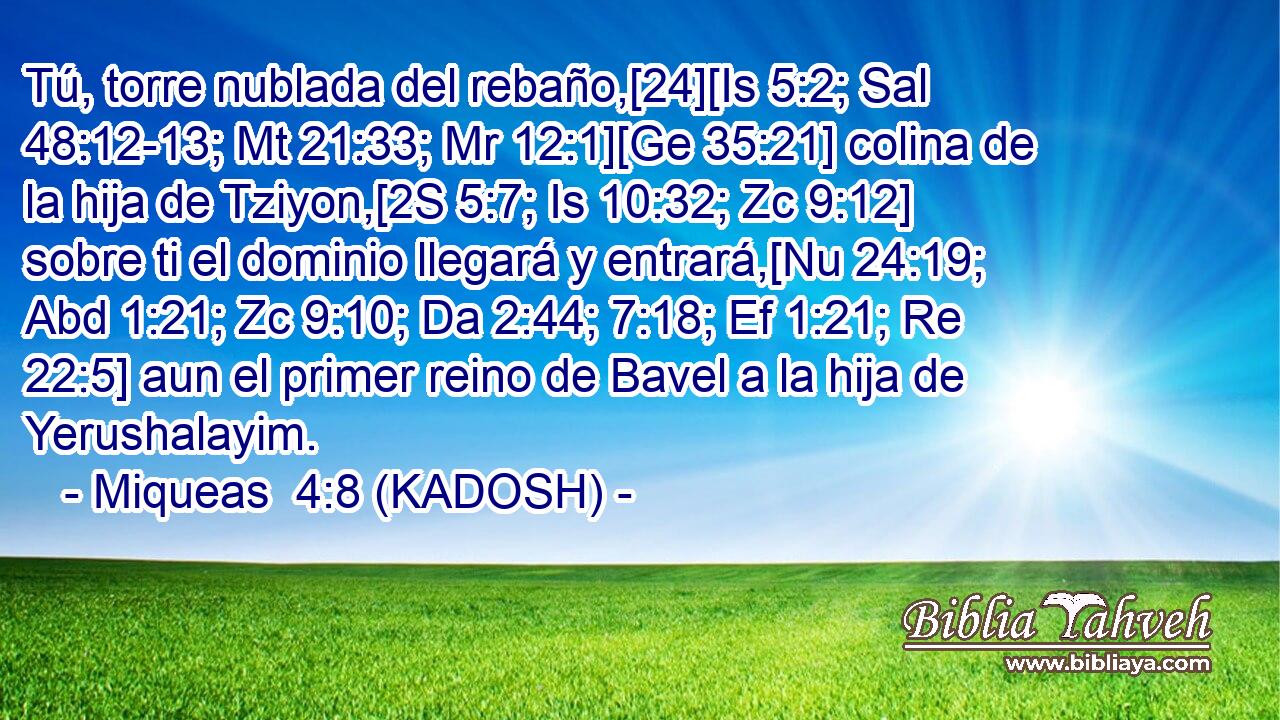  Tú, torre nublada del rebaño,[24][Is 5:2; Sal 48:12-13; Mt 21:33; Mr 12:1][Ge 35:21] colina de la hija de Tziyon,[2S 5:7; Is 10:32; Zc 9:12] sobre ti el dominio llegará y entrará,[Nu 24:19; Abd 1:21; Zc 9:10; Da 2:44; 7:18; Ef 1:21; Re 22:5] aun el primer reino de Bavel a la hija de Yerushalayim. 