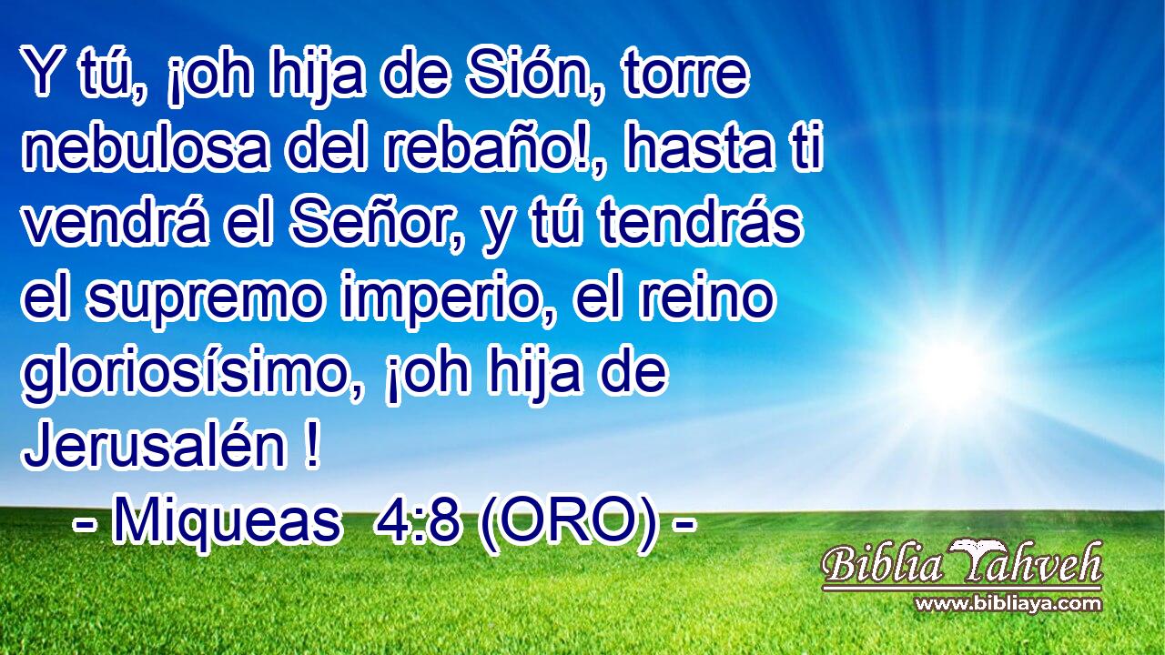  Y tú, ¡oh hija de Sión, torre nebulosa del rebaño!, hasta ti vendrá el Señor, y tú tendrás el supremo imperio, el reino gloriosísimo, ¡oh hija de Jerusalén ! 