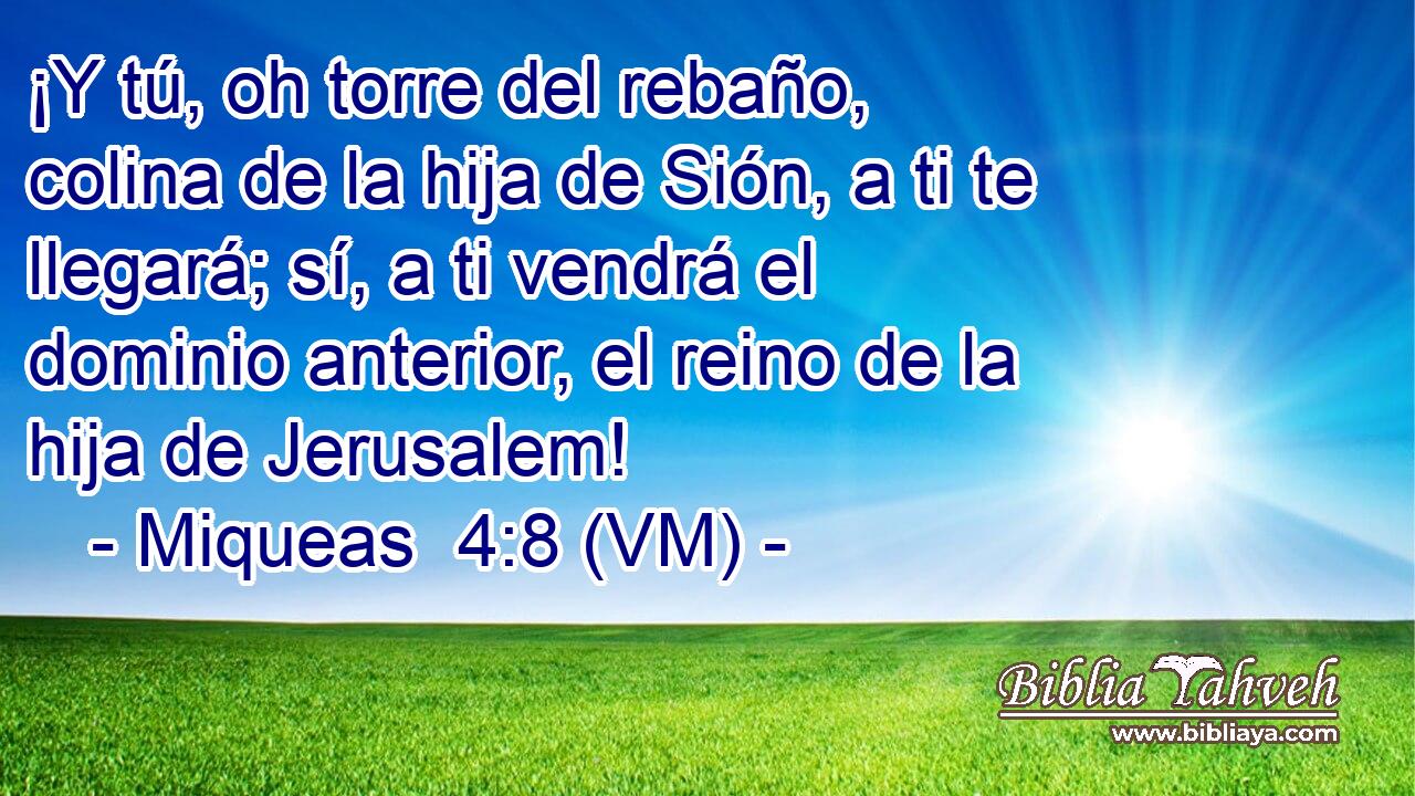 ¡Y tú, oh torre del rebaño, colina de la hija de Sión, a ti te llegará; sí, a ti vendrá el dominio anterior, el reino de la hija de Jerusalem! 