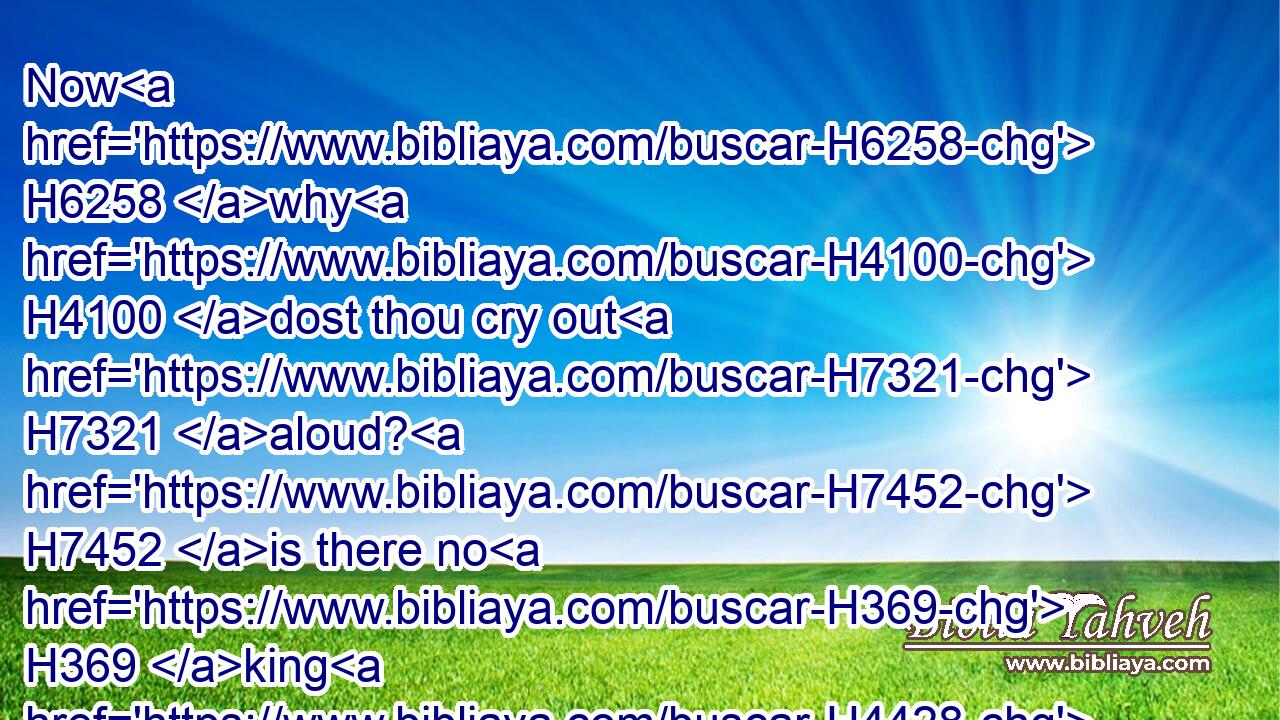 Now H6258 why H4100 dost thou cry out H7321 aloud? H7452 is there no H369 king H4428 in thee? is thy counsellor H3289 perished? H6 for H3588 pangs H2427 have taken H2388 thee as a woman in travail.H3205