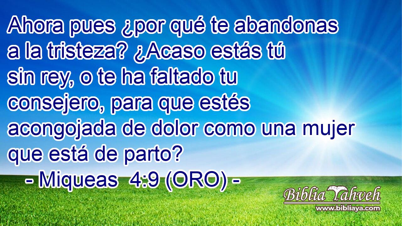  Ahora pues ¿por qué te abandonas a la tristeza? ¿Acaso estás tú sin rey, o te ha faltado tu consejero, para que estés acongojada de dolor como una mujer que está de parto? 