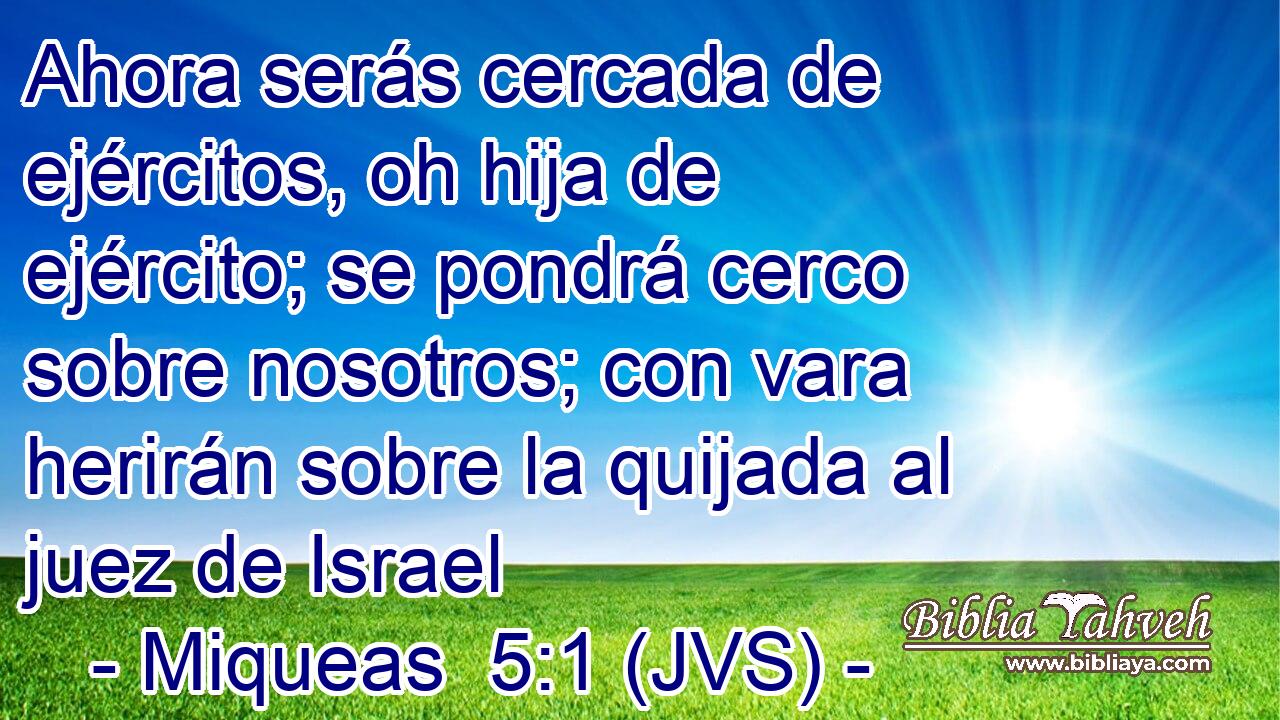 Ahora serás cercada de ejércitos, oh hija de ejército; se pondrá cerco sobre nosotros; con vara herirán sobre la quijada al juez de Israel
