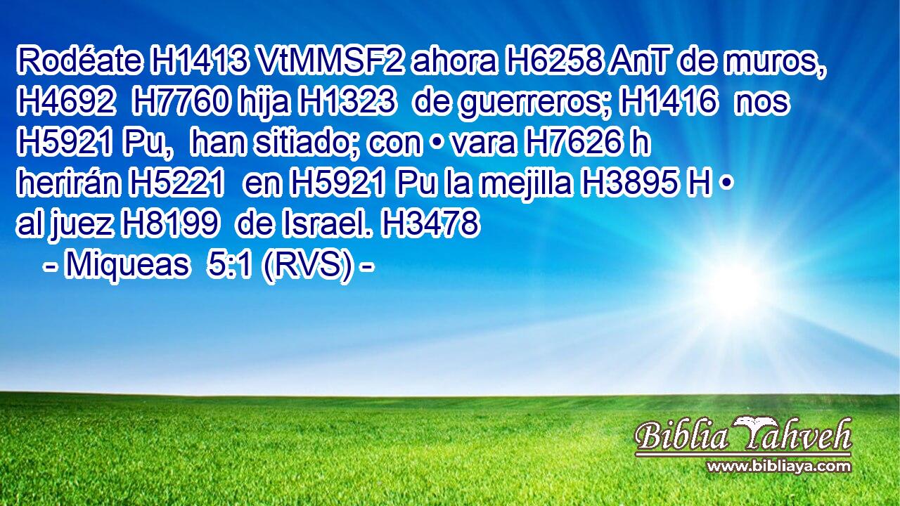 Rodéate H1413 VtMMSF2 ahora H6258 AnT de muros, H4692  H7760 hija H1323  de guerreros; H1416  nos H5921 Pu,  han sitiado; con • vara H7626 h herirán H5221  en H5921 Pu la mejilla H3895 H • al juez H8199  de Israel. H3478  