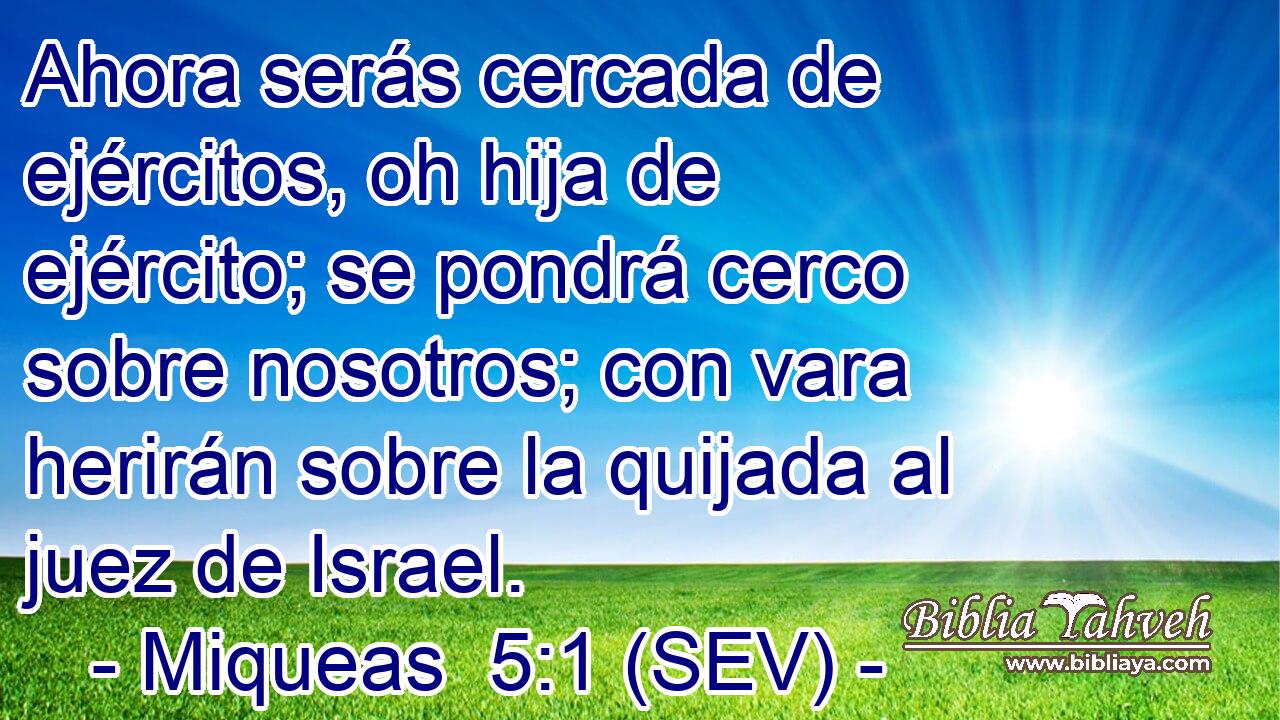 Ahora serás cercada de ejércitos, oh hija de ejército; se pondrá cerco sobre nosotros; con vara herirán sobre la quijada al juez de Israel.
