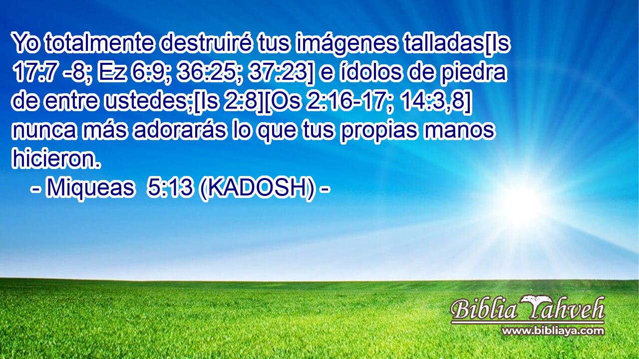  Yo totalmente destruiré tus imágenes talladas[Is 17:7 -8; Ez 6:9; 36:25; 37:23] e ídolos de piedra de entre ustedes;[Is 2:8][Os 2:16-17; 14:3,8] nunca más adorarás lo que tus propias manos hicieron. 