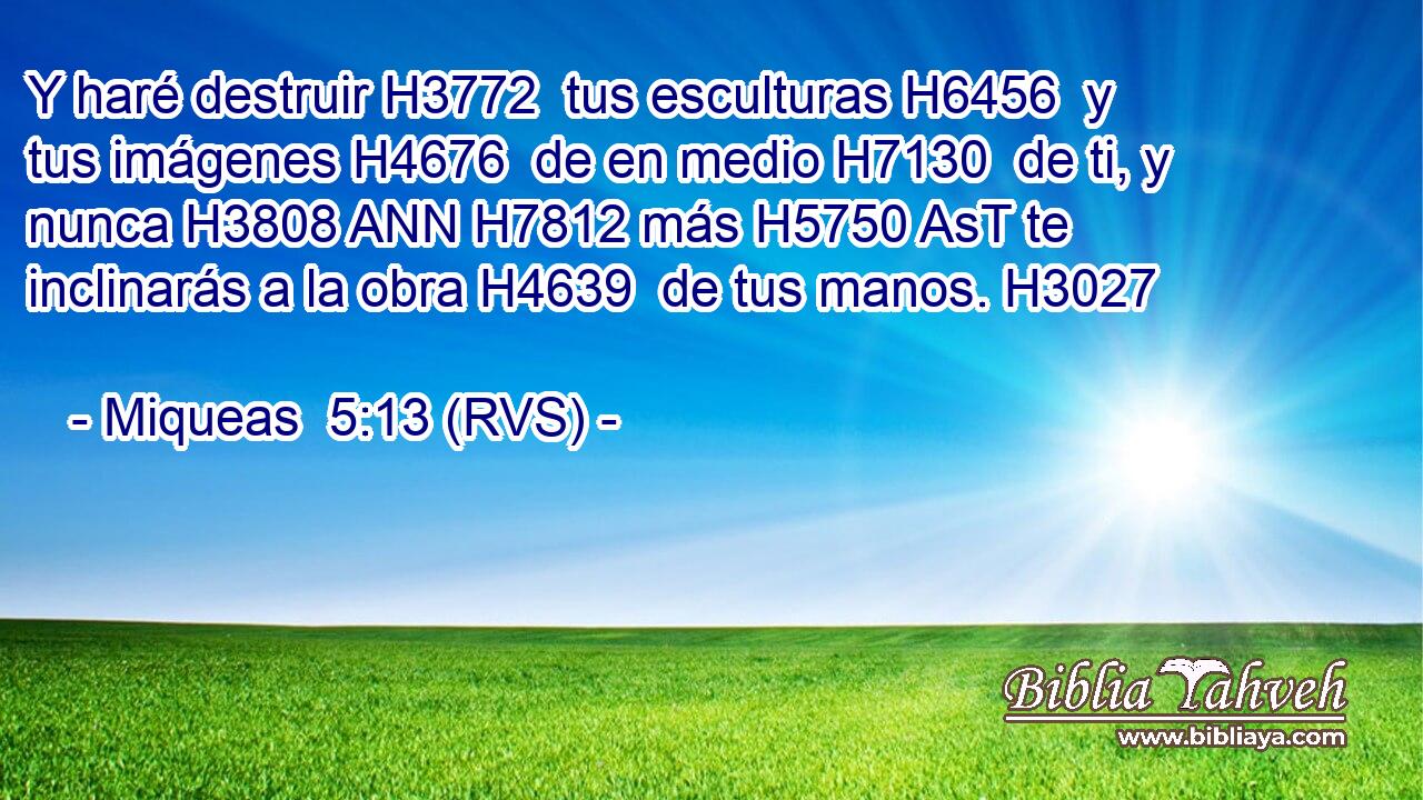Y haré destruir H3772  tus esculturas H6456  y tus imágenes H4676  de en medio H7130  de ti, y nunca H3808 ANN H7812 más H5750 AsT te inclinarás a la obra H4639  de tus manos. H3027  