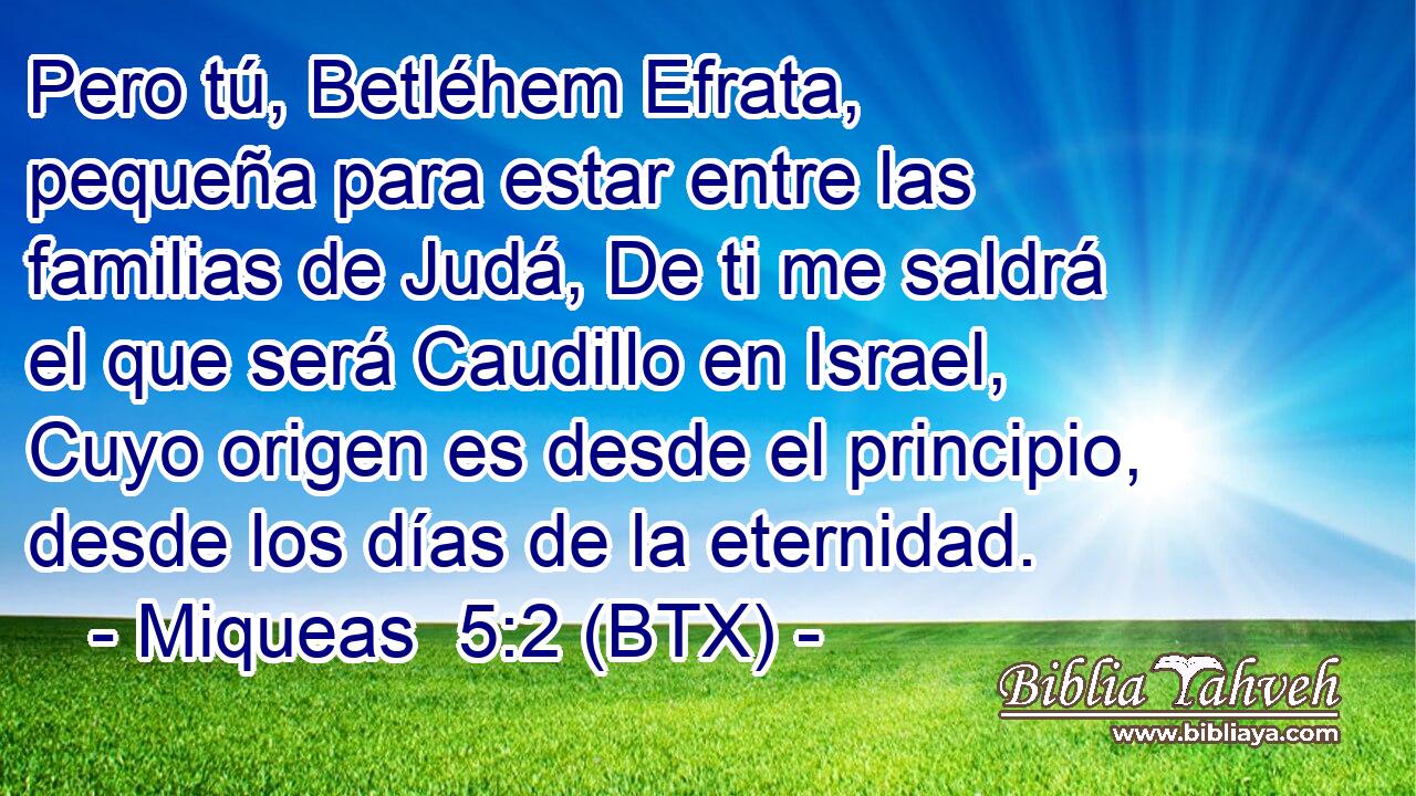 Pero tú, Betléhem Efrata, pequeña para estar entre las familias de Judá, De ti me saldrá el que será Caudillo en Israel, Cuyo origen es desde el principio, desde los días de la eternidad.
