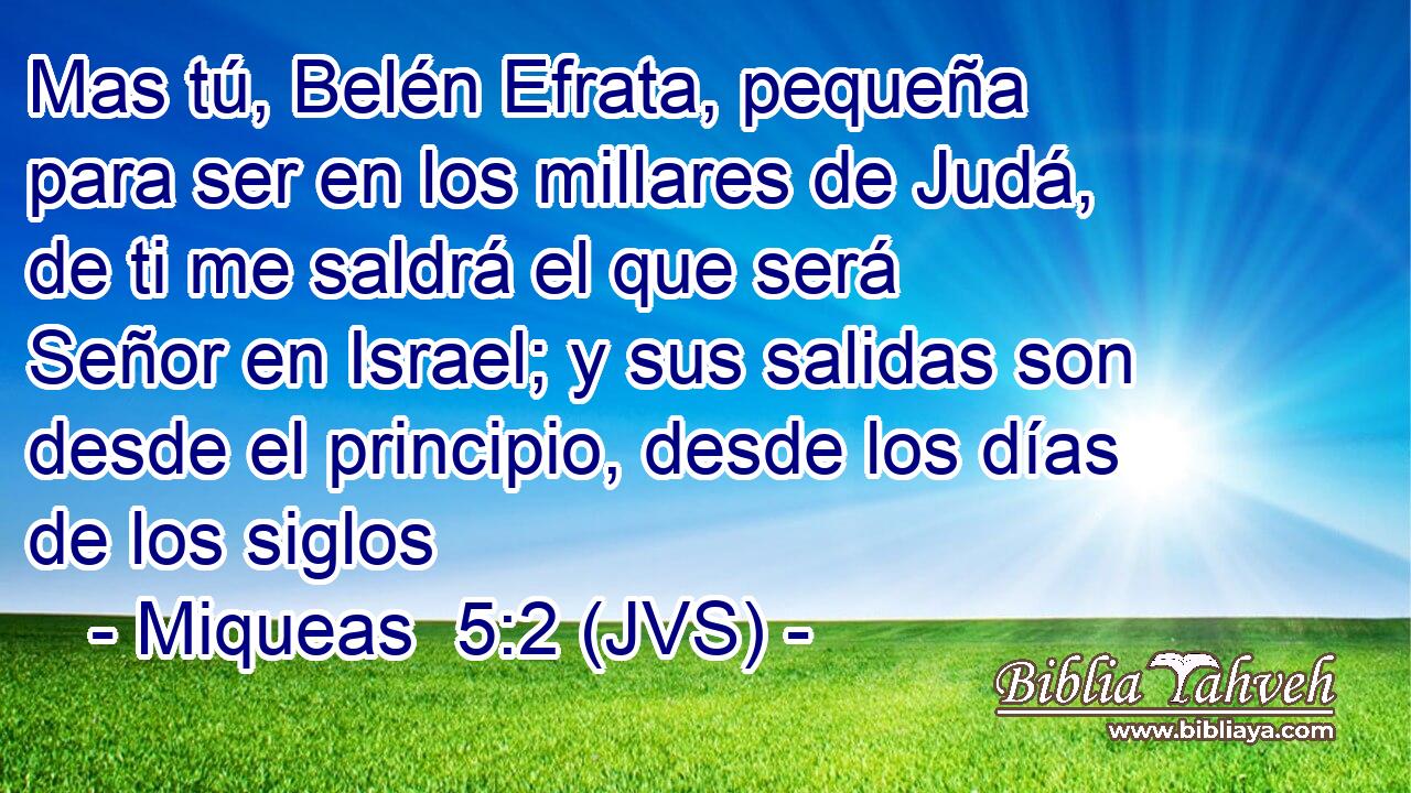 Mas tú, Belén Efrata, pequeña para ser en los millares de Judá, de ti me saldrá el que será Señor en Israel; y sus salidas son desde el principio, desde los días de los siglos