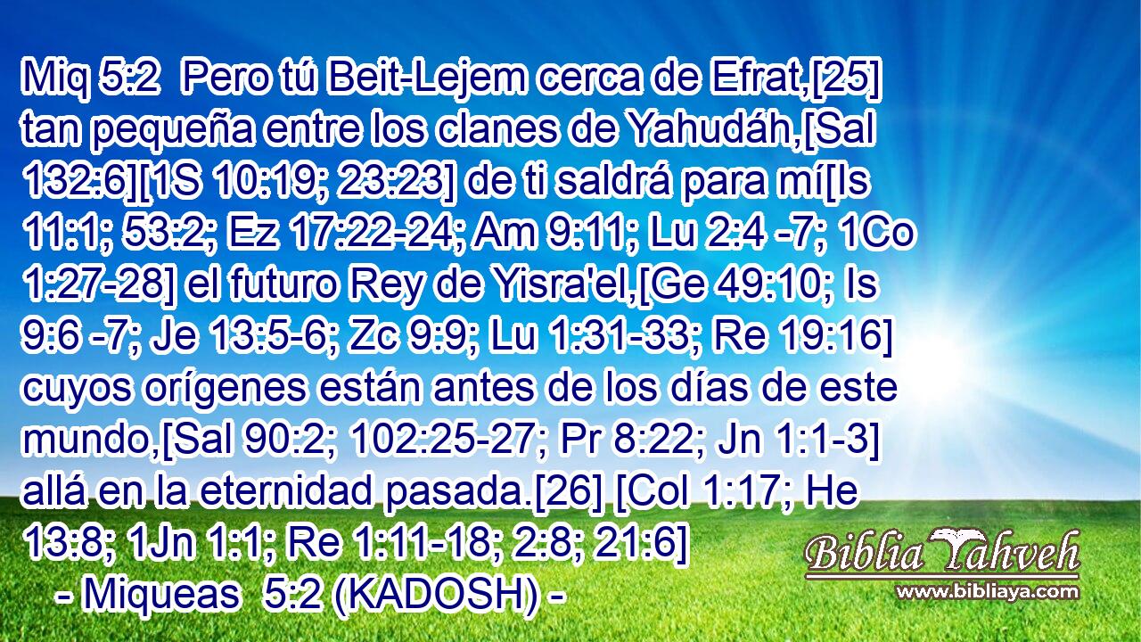  Pero tú Beit-Lejem cerca de Efrat,[25] tan pequeña entre los clanes de Yahudáh,[Sal 132:6][1S 10:19; 23:23] de ti saldrá para mí[Is 11:1; 53:2; Ez 17:22-24; Am 9:11; Lu 2:4 -7; 1Co 1:27-28] el futuro Rey de Yisra'el,[Ge 49:10; Is 9:6 -7; Je 13:5-6; Zc 9:9; Lu 1:31-33; Re 19:16] cuyos orígenes están antes de los días de este mundo,[Sal 90:2; 102:25-27; Pr 8:22; Jn 1:1-3] allá en la eternidad pasada.[26] [Col 1:17; He 13:8; 1Jn 1:1; Re 1:11-18; 2:8; 21:6] 