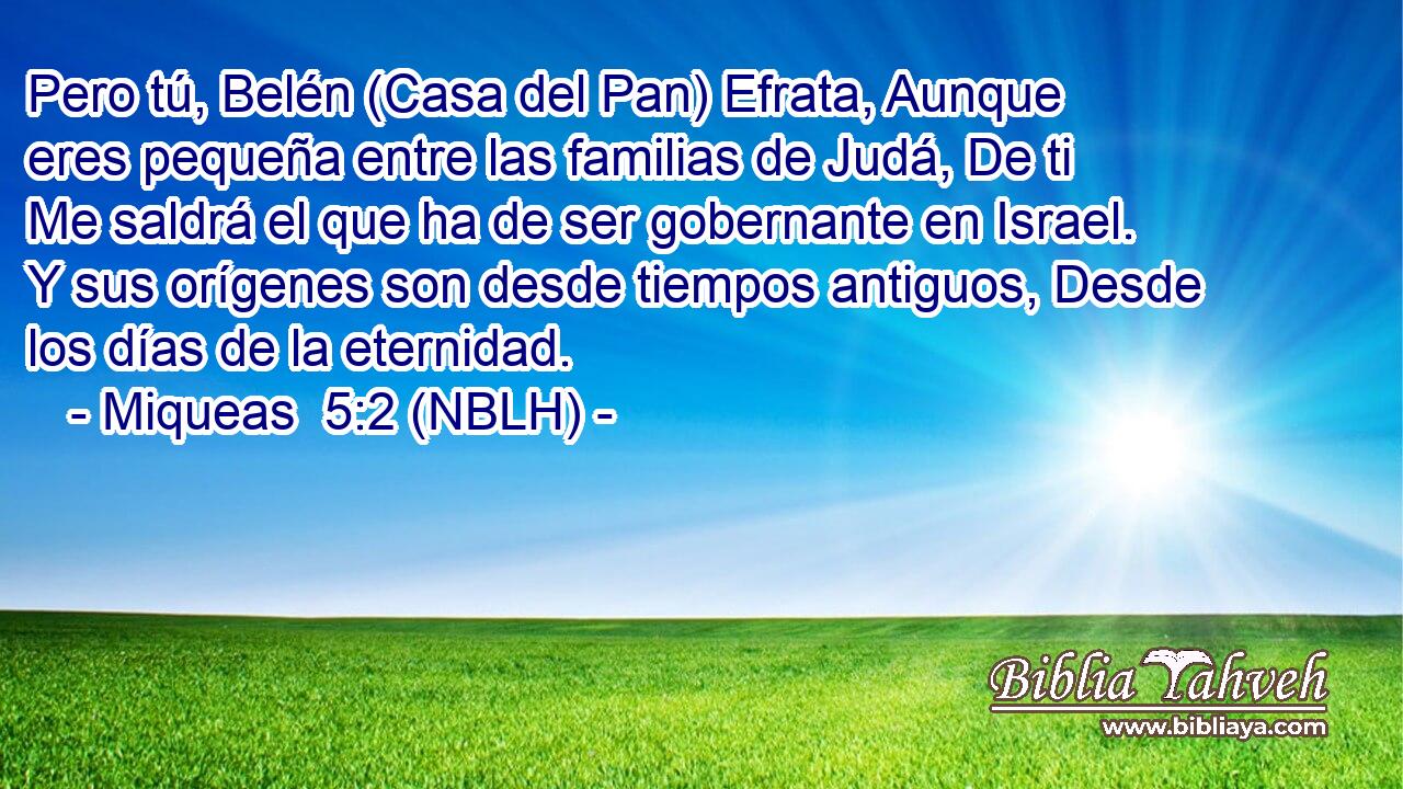  Pero tú, Belén (Casa del Pan) Efrata, Aunque eres pequeña entre las familias de Judá, De ti Me saldrá el que ha de ser gobernante en Israel. Y sus orígenes son desde tiempos antiguos, Desde los días de la eternidad. 