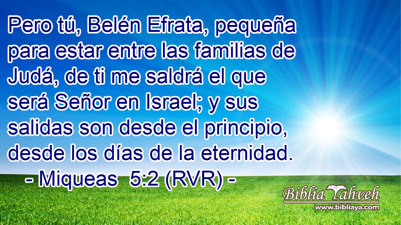 Pero tú, Belén Efrata, pequeña para estar entre las familias de Judá, de ti me saldrá el que será Señor en Israel; y sus salidas son desde el principio, desde los días de la eternidad.