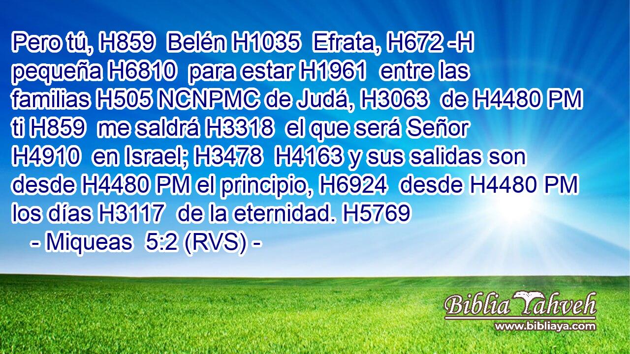 Pero tú, H859  Belén H1035  Efrata, H672 -H pequeña H6810  para estar H1961  entre las familias H505 NCNPMC de Judá, H3063  de H4480 PM ti H859  me saldrá H3318  el que será Señor H4910  en Israel; H3478  H4163 y sus salidas son desde H4480 PM el principio, H6924  desde H4480 PM los días H3117  de la eternidad. H5769  
