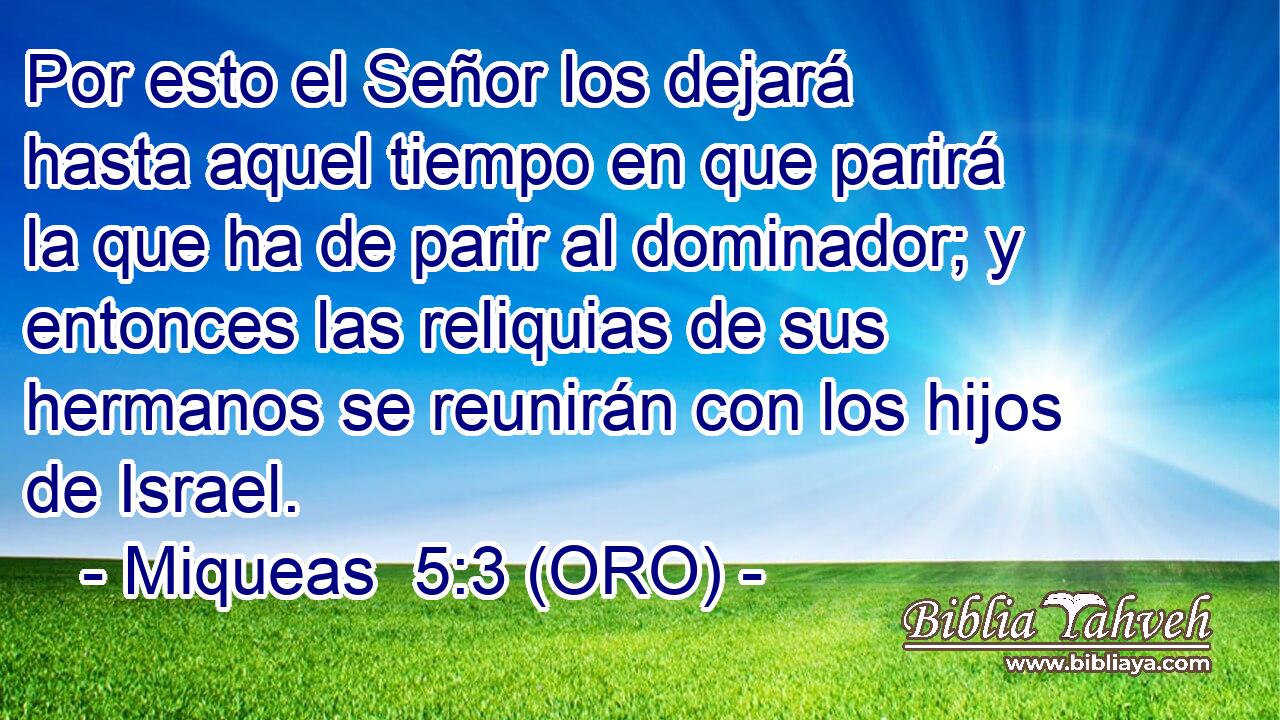  Por esto el Señor los dejará hasta aquel tiempo en que parirá la que ha de parir al dominador; y entonces las reliquias de sus hermanos se reunirán con los hijos de Israel. 