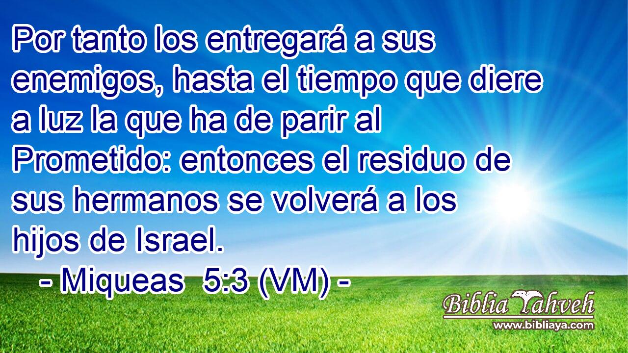  Por tanto los entregará a sus enemigos, hasta el tiempo que diere a luz la que ha de parir al Prometido: entonces el residuo de sus hermanos se volverá a los hijos de Israel. 
