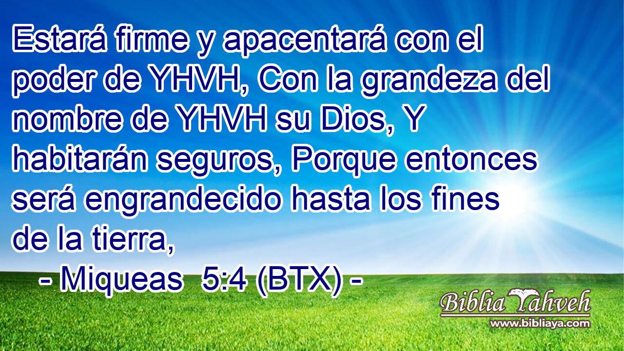 Estará firme y apacentará con el poder de YHVH, Con la grandeza del nombre de YHVH su Dios, Y habitarán seguros, Porque entonces será engrandecido hasta los fines de la tierra,