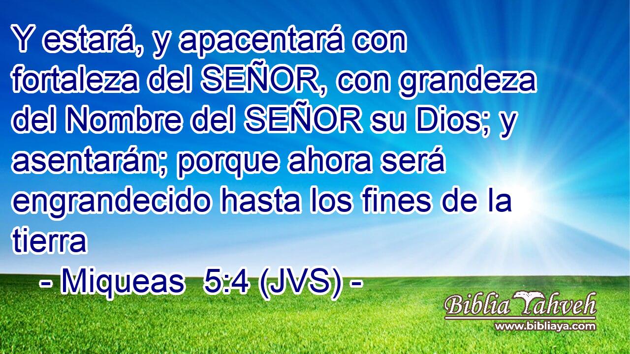 Y estará, y apacentará con fortaleza del SEÑOR, con grandeza del Nombre del SEÑOR su Dios; y asentarán; porque ahora será engrandecido hasta los fines de la tierra