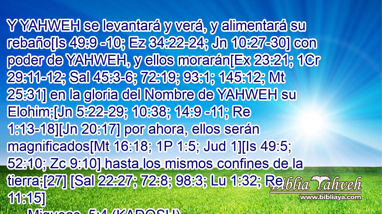  Y YAHWEH se levantará y verá, y alimentará su rebaño[Is 49:9 -10; Ez 34:22-24; Jn 10:27-30] con poder de YAHWEH, y ellos morarán[Ex 23:21; 1Cr 29:11-12; Sal 45:3-6; 72:19; 93:1; 145:12; Mt 25:31] en la gloria del Nombre de YAHWEH su Elohim;[Jn 5:22-29; 10:38; 14:9 -11; Re 1:13-18][Jn 20:17] por ahora, ellos serán magnificados[Mt 16:18; 1P 1:5; Jud 1][Is 49:5; 52:10; Zc 9:10] hasta los mismos confines de la tierra;[27] [Sal 22:27; 72:8; 98:3; Lu 1:32; Re 11:15] 