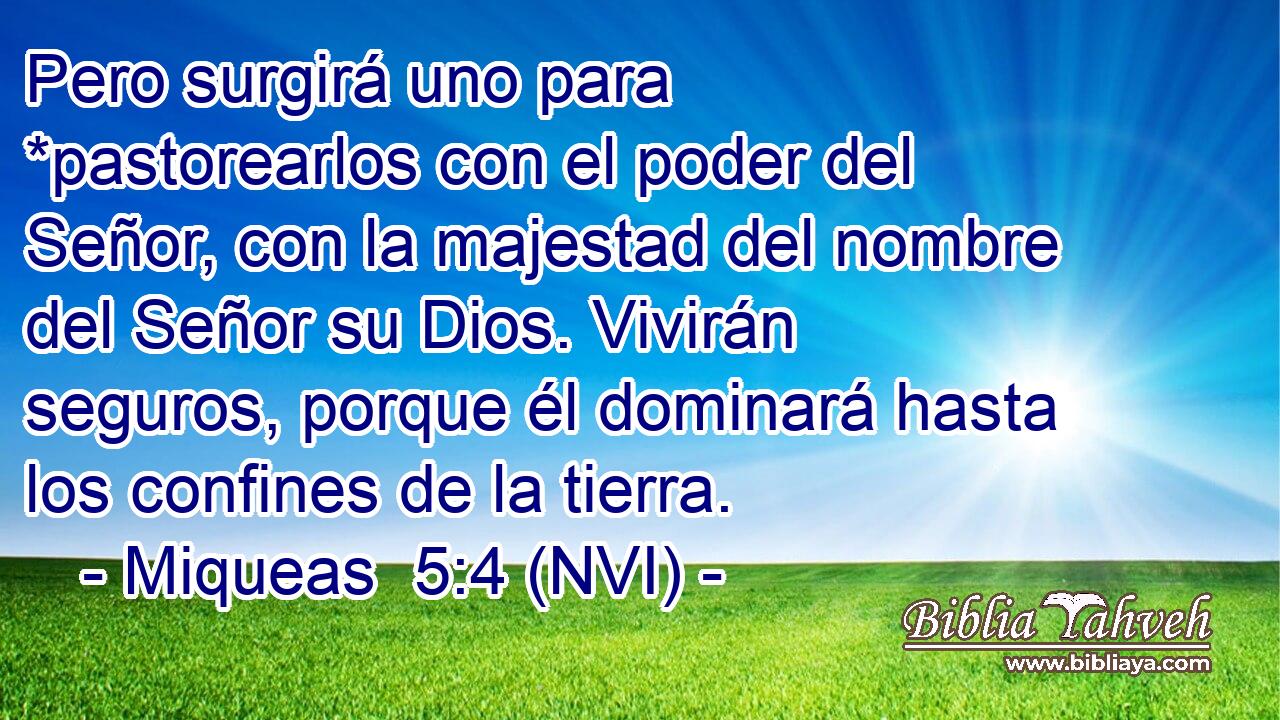  Pero surgirá uno para *pastorearlos con el poder del Señor, con la majestad del nombre del Señor su Dios. Vivirán seguros, porque él dominará hasta los confines de la tierra. 