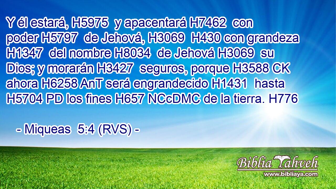 Y él estará, H5975  y apacentará H7462  con poder H5797  de Jehová, H3069  H430 con grandeza H1347  del nombre H8034  de Jehová H3069  su Dios; y morarán H3427  seguros, porque H3588 CK ahora H6258 AnT será engrandecido H1431  hasta H5704 PD los fines H657 NCcDMC de la tierra. H776  