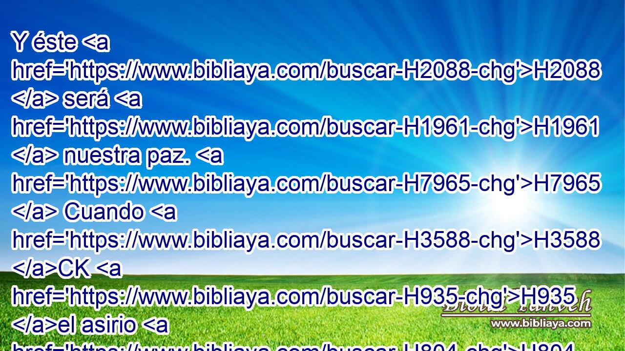 Y éste H2088  será H1961  nuestra paz. H7965  Cuando H3588 CK H935 el asirio H804  viniere a nuestra H587  tierra, H776  y cuando H3588 CK hollare H1869  H759 H6965 • nuestros H587  palacios, entonces levantaremos contra H5921 Pu él siete H7651  pastores, H7462  y ocho H8083  hombres H120  principales; H5257  