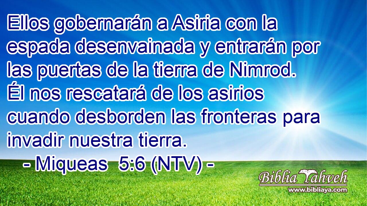 Ellos gobernarán a Asiria con la espada desenvainada y entrarán por las puertas de la tierra de Nimrod. Él nos rescatará de los asirios cuando desborden las fronteras para invadir nuestra tierra.