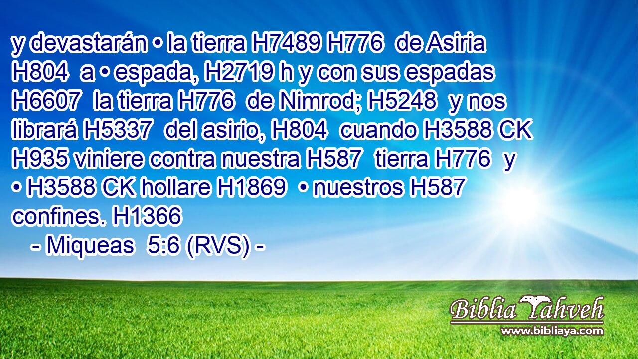 y devastarán • la tierra H7489 H776  de Asiria H804  a • espada, H2719 h y con sus espadas H6607  la tierra H776  de Nimrod; H5248  y nos librará H5337  del asirio, H804  cuando H3588 CK H935 viniere contra nuestra H587  tierra H776  y • H3588 CK hollare H1869  • nuestros H587  confines. H1366  